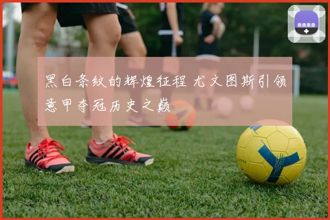 黑白条纹的辉煌征程 尤文图斯引领意甲夺冠历史之巅