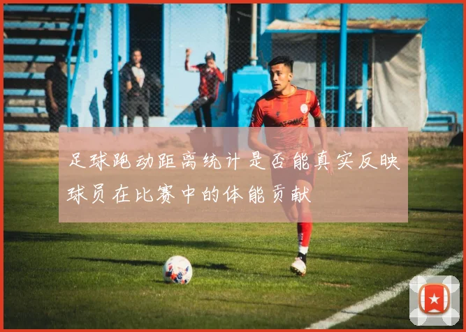 足球跑动距离统计是否能真实反映球员在比赛中的体能贡献