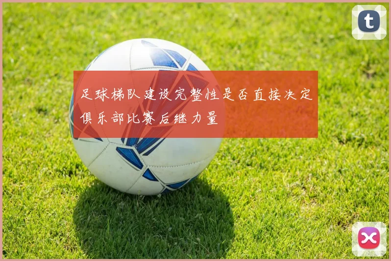 足球梯队建设完整性是否直接决定俱乐部比赛后继力量